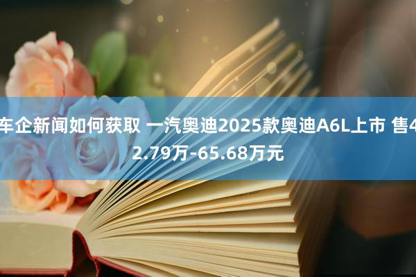 车企新闻如何获取 一汽奥迪2025款奥迪A6L上市 售42.79万-65.68万元