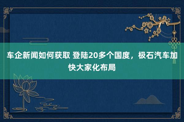 车企新闻如何获取 登陆20多个国度，极石汽车加快大家化布局