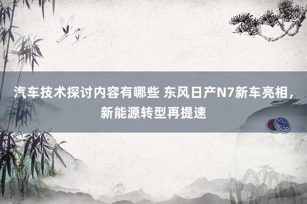 汽车技术探讨内容有哪些 东风日产N7新车亮相，新能源转型再提速