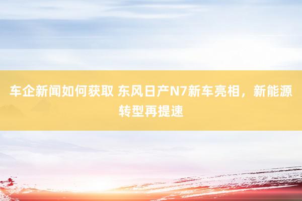 车企新闻如何获取 东风日产N7新车亮相，新能源转型再提速