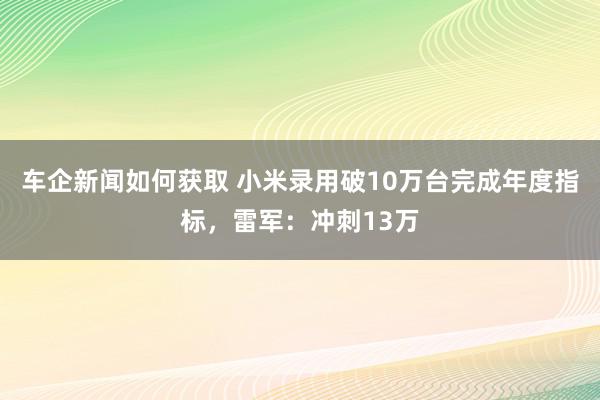 车企新闻如何获取 小米录用破10万台完成年度指标，雷军：冲刺13万