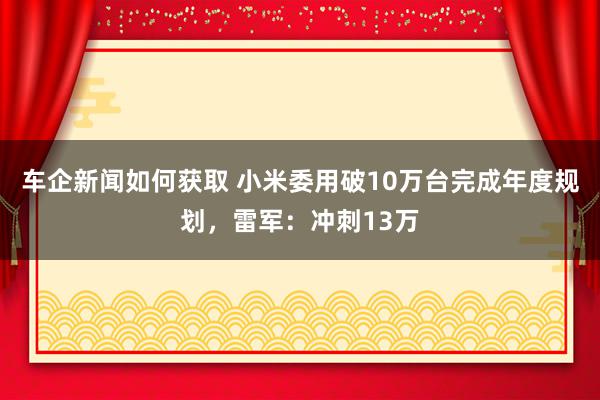 车企新闻如何获取 小米委用破10万台完成年度规划，雷军：冲刺13万