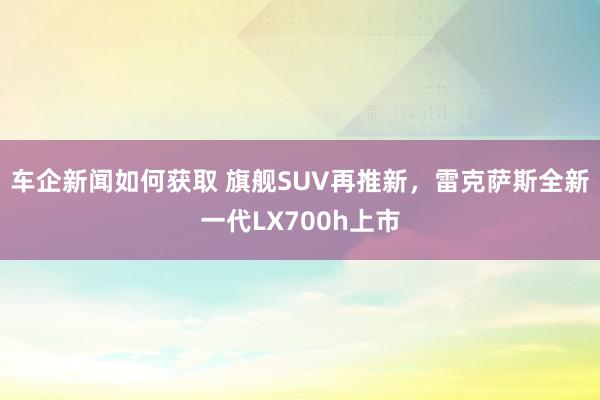 车企新闻如何获取 旗舰SUV再推新，雷克萨斯全新一代LX700h上市