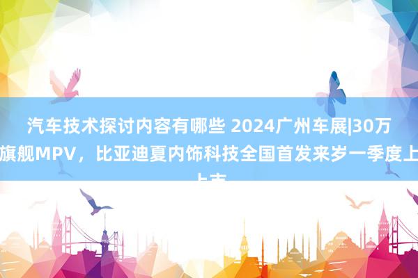 汽车技术探讨内容有哪些 2024广州车展|30万级旗舰MPV，比亚迪夏内饰科技全国首发来岁一季度上市