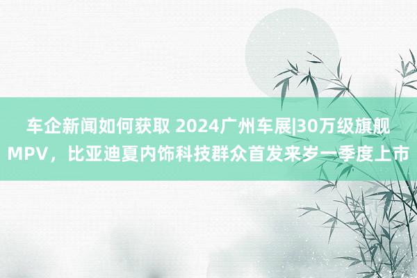 车企新闻如何获取 2024广州车展|30万级旗舰MPV，比亚迪夏内饰科技群众首发来岁一季度上市