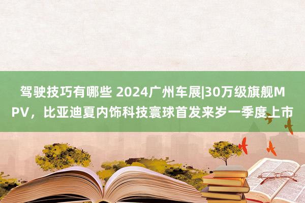 驾驶技巧有哪些 2024广州车展|30万级旗舰MPV，比亚迪夏内饰科技寰球首发来岁一季度上市