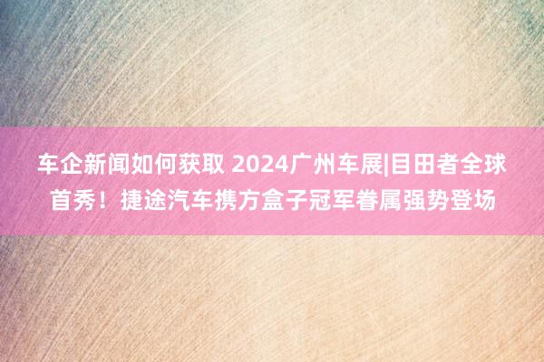 车企新闻如何获取 2024广州车展|目田者全球首秀！捷途汽车携方盒子冠军眷属强势登场