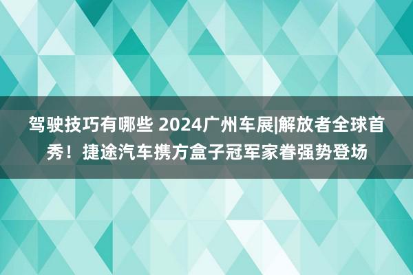 驾驶技巧有哪些 2024广州车展|解放者全球首秀！捷途汽车携方盒子冠军家眷强势登场