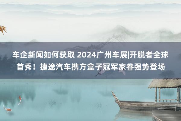 车企新闻如何获取 2024广州车展|开脱者全球首秀！捷途汽车携方盒子冠军家眷强势登场