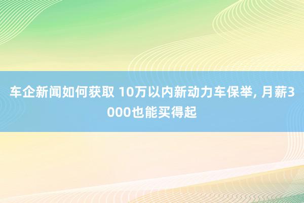 车企新闻如何获取 10万以内新动力车保举, 月薪3000也能买得起