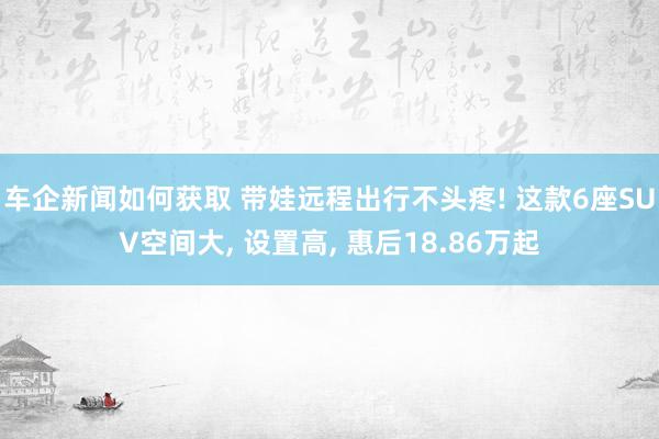 车企新闻如何获取 带娃远程出行不头疼! 这款6座SUV空间大, 设置高, 惠后18.86万起