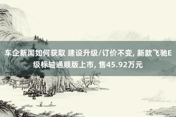 车企新闻如何获取 建设升级/订价不变, 新款飞驰E级标轴通顺版上市, 售45.92万元