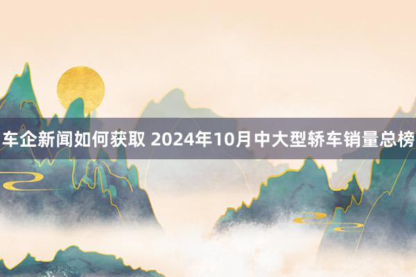 车企新闻如何获取 2024年10月中大型轿车销量总榜