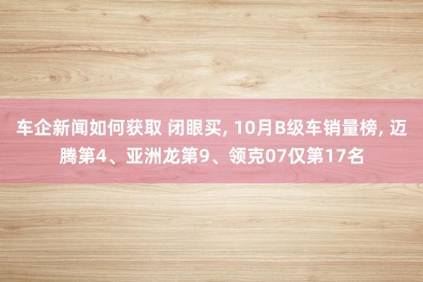 车企新闻如何获取 闭眼买, 10月B级车销量榜, 迈腾第4、亚洲龙第9、领克07仅第17名