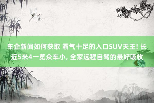 车企新闻如何获取 霸气十足的入口SUV天王! 长近5米4一览众车小, 全家远程自驾的最好吸收