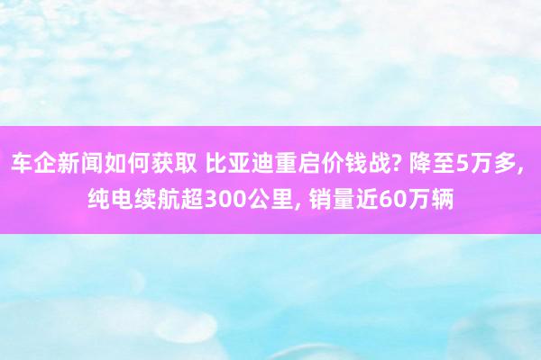 车企新闻如何获取 比亚迪重启价钱战? 降至5万多, 纯电续航超300公里, 销量近60万辆