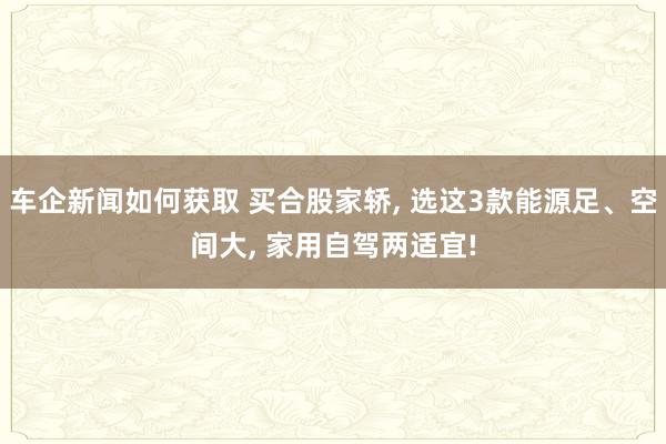 车企新闻如何获取 买合股家轿, 选这3款能源足、空间大, 家用自驾两适宜!