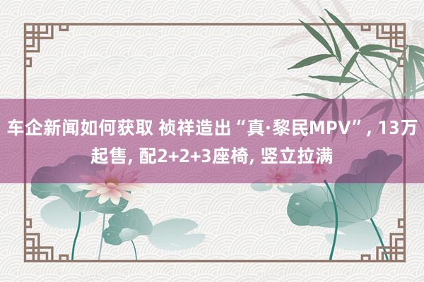 车企新闻如何获取 祯祥造出“真·黎民MPV”, 13万起售, 配2+2+3座椅, 竖立拉满