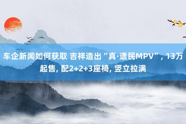 车企新闻如何获取 吉祥造出“真·遗民MPV”, 13万起售, 配2+2+3座椅, 竖立拉满