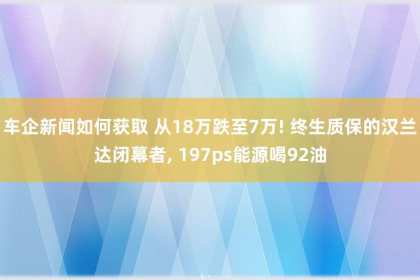 车企新闻如何获取 从18万跌至7万! 终生质保的汉兰达闭幕者, 197ps能源喝92油