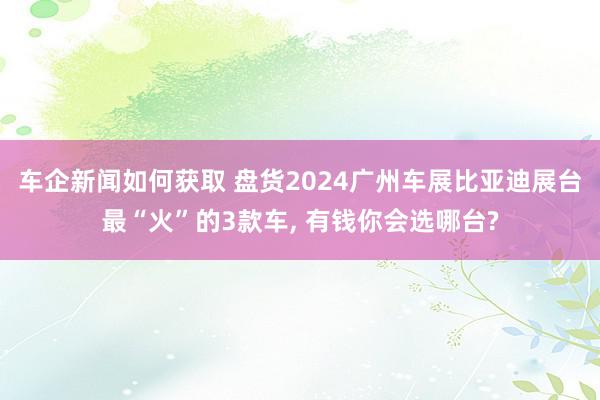 车企新闻如何获取 盘货2024广州车展比亚迪展台最“火”的3款车, 有钱你会选哪台?