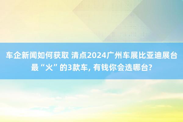 车企新闻如何获取 清点2024广州车展比亚迪展台最“火”的3款车, 有钱你会选哪台?