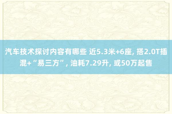 汽车技术探讨内容有哪些 近5.3米+6座, 搭2.0T插混+“易三方”, 油耗7.29升, 或50万起售