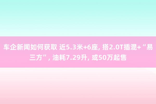 车企新闻如何获取 近5.3米+6座, 搭2.0T插混+“易三方”, 油耗7.29升, 或50万起售