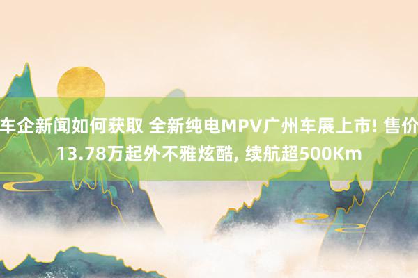 车企新闻如何获取 全新纯电MPV广州车展上市! 售价13.78万起外不雅炫酷, 续航超500Km