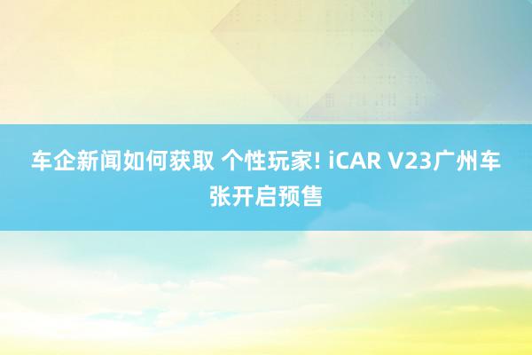 车企新闻如何获取 个性玩家! iCAR V23广州车张开启预售