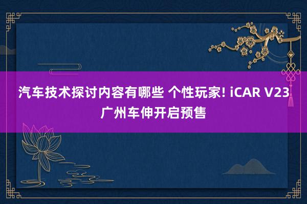 汽车技术探讨内容有哪些 个性玩家! iCAR V23广州车伸开启预售