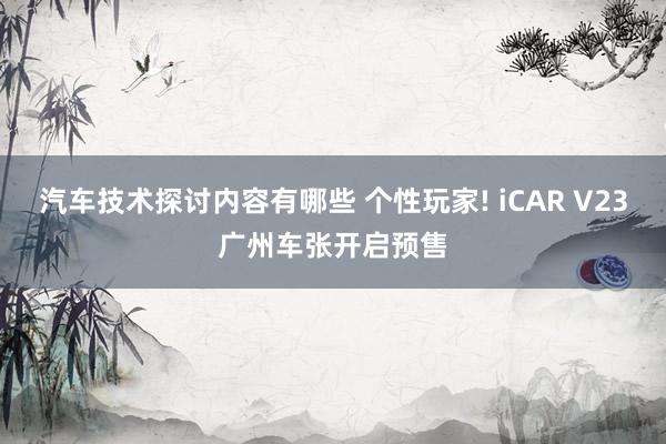 汽车技术探讨内容有哪些 个性玩家! iCAR V23广州车张开启预售