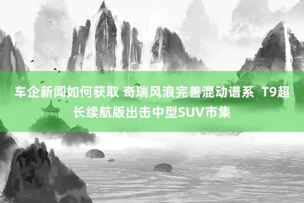 车企新闻如何获取 奇瑞风浪完善混动谱系  T9超长续航版出击中型SUV市集