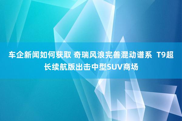 车企新闻如何获取 奇瑞风浪完善混动谱系  T9超长续航版出击中型SUV商场