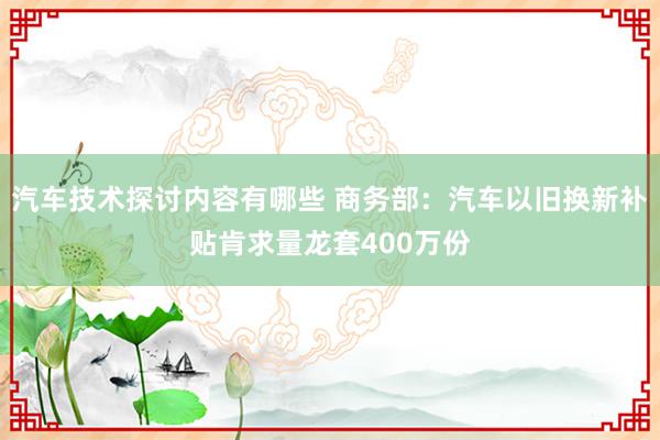 汽车技术探讨内容有哪些 商务部：汽车以旧换新补贴肯求量龙套400万份