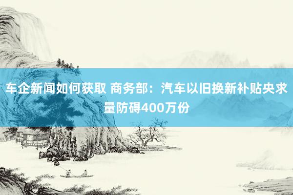 车企新闻如何获取 商务部：汽车以旧换新补贴央求量防碍400万份