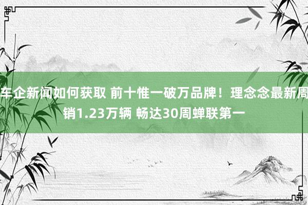 车企新闻如何获取 前十惟一破万品牌！理念念最新周销1.23万辆 畅达30周蝉联第一