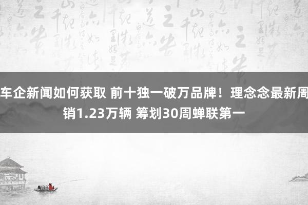 车企新闻如何获取 前十独一破万品牌！理念念最新周销1.23万辆 筹划30周蝉联第一