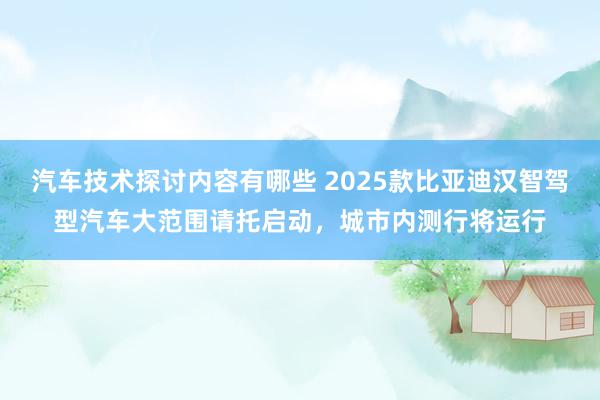 汽车技术探讨内容有哪些 2025款比亚迪汉智驾型汽车大范围请托启动，城市内测行将运行