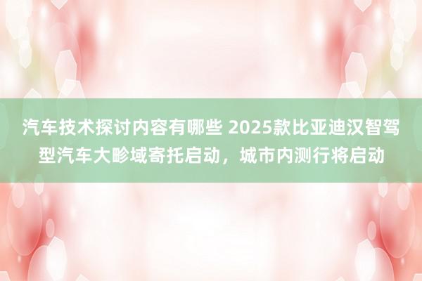 汽车技术探讨内容有哪些 2025款比亚迪汉智驾型汽车大畛域寄托启动，城市内测行将启动