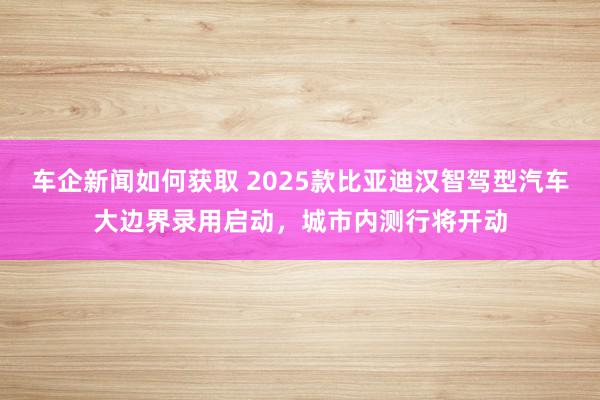 车企新闻如何获取 2025款比亚迪汉智驾型汽车大边界录用启动，城市内测行将开动