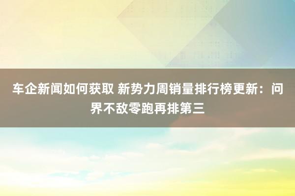 车企新闻如何获取 新势力周销量排行榜更新：问界不敌零跑再排第三