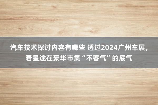 汽车技术探讨内容有哪些 透过2024广州车展，看星途在豪华市集“不客气”的底气