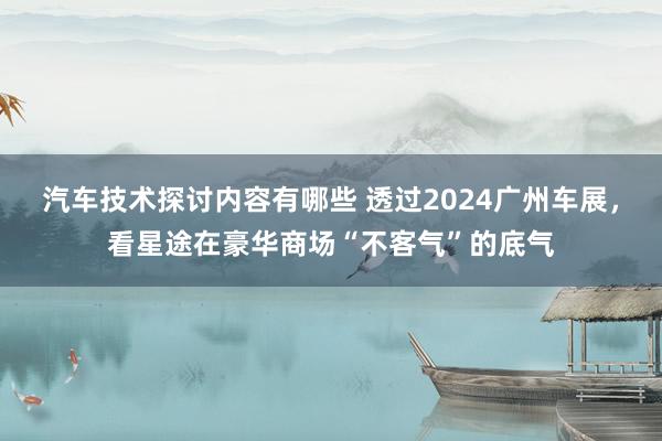 汽车技术探讨内容有哪些 透过2024广州车展，看星途在豪华商场“不客气”的底气