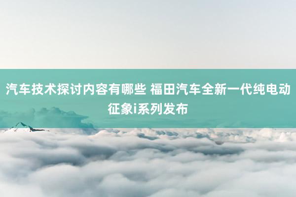 汽车技术探讨内容有哪些 福田汽车全新一代纯电动征象i系列发布