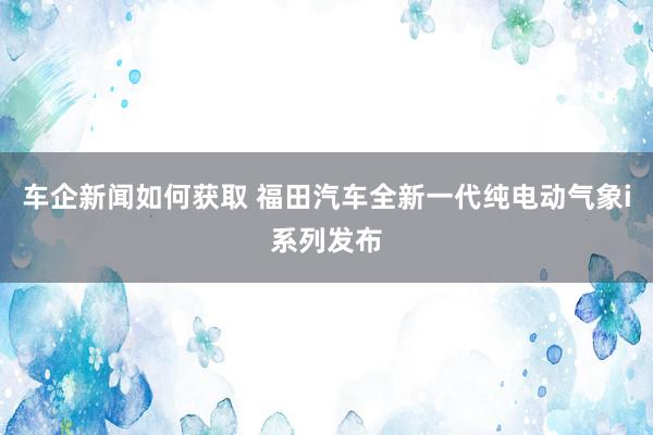 车企新闻如何获取 福田汽车全新一代纯电动气象i系列发布