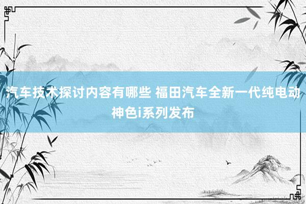 汽车技术探讨内容有哪些 福田汽车全新一代纯电动神色i系列发布