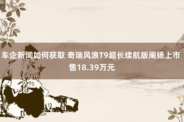 车企新闻如何获取 奇瑞风浪T9超长续航版阐扬上市 售18.39万元