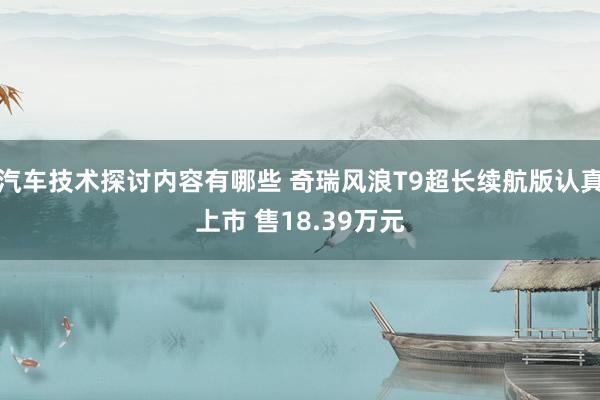 汽车技术探讨内容有哪些 奇瑞风浪T9超长续航版认真上市 售18.39万元