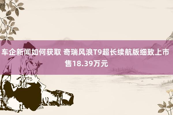 车企新闻如何获取 奇瑞风浪T9超长续航版细致上市 售18.39万元